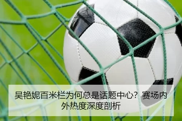 吴艳妮百米栏为何总是话题中心？赛场内外热度深度剖析